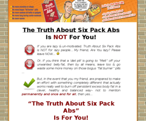 the-truthaboutsixpackabs.com: The Truth About Six Pack Abs | Truth about six pack abs by Mike Geary.
Welcome to Truth about six pack abs by Mike Geary. Download the Truth About Abs now and show off your perfect six pack abs in just 20 days from now.