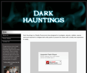 darkhauntings.com: Welcome to DarkHauntings.com
Dark Hauntings is a Reality Paranormal show designed to investigate, educate, validate, expose and most important to instigate dark entity spirits to present the viewer with a totally new experience in reality.