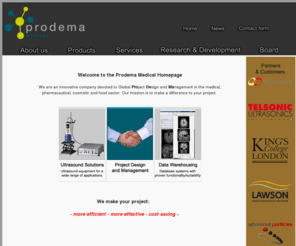prodemamedical.com: Prodema Medical | ultrasound solutions, project design & management, data warehousing
We are an innovative company devoted to Global Project Design and Management in the medical, pharmaceutical and cosmetic sector. Our mission is to make a difference to your project. We make your project: More efficient, more effective, cost saving.