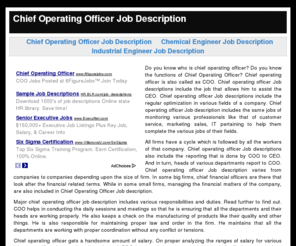 chiefoperatingofficerjobdescription.com: Chief Operating Officer Job Description
Do you know who is chief operating officer? Do you know the functions of Chief Operating Officer? Chief operating officer is also called as COO. Chief operating officer Job descriptions include the job that allows him to assist the CEO. Chief operating officer Job descriptions include the regular optimization in various fields of a company. Chief operating officer Job description includes the same jobs of monitoring various professionals like that of customer service, marketing sales, IT pertaining to help them complete the various jobs of their fields.