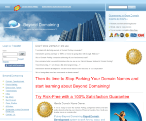 beyond-domaining.com: Rapidly Develop Your Domain Names Into Income Generating Web Sites Instead of Domain Parking - Rise above the herd of mediocre domainers ™
We offer Domain Parking alternatives such as rapid launch web sites, image galleries, and discussion forums.  Use our simple step by step illustrated domain development process.  Stop parking your domain names.