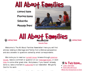 allaboutfamilies.org: All About Families
Each week All About Families

Newsletter takes a look at marriage and the family from a

Biblical perspective. Articles cover such topics as Managing

Personal Conflicts, Developing Creative Relationships, and

Watch Your Tongue.