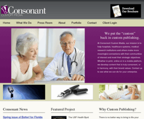 consonantcustom.com: Consonant Custom Media :: Home
Consonant Custom Media provides custom publishing solutions for hospitals, healthcare systems, medical research institutions and others who want to make more meaningful connections with their communities of interest. Our magazines, blogs, web sites and mobile applications help our clients reach specific objectives in perception management, sales, donor development and government relations.