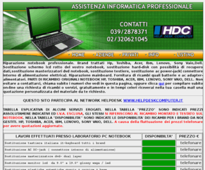 helpdeskcomputer.net: Assistenza ricambi notebook Hp, Toshiba, Acer, Ibm, Lenovo, Sony Vaio,Dell
assistenza notebook, ricambi notebook, sostituzione monitor lcd notebook, sostituzione connettore alimentazione notebook, sostituzione tastiera notebook, sostituzione harddisk notebook, Hp, Toshiba, Acer, Ibm,

Lenovo, Sony Vaio,Dell, agrate, carugate,concorezzo,monza,vimercate,cernusco sul naviglio, cologno monzese, sesto san giovanni, villasanta