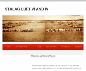 stalagluft6.org: Stalag Luft VI and IV
A comprehensive resource for information about Stalag Lufts 4 and 6. There are maps, documents, narratives, camp rosters, audio and video files, a reading room. We are dedicated to preserving the history of the Allied Airmen held captive in these POW camps.