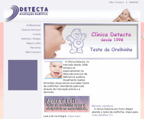 triagemauditiva.com: Teste da Orelhinha em Porto Alegre /RS - Detecta Avaliação Auditiva. Ligue (51)3331.2722. Audiometria adulto e infantil, Imitânciometria, Acufenometria, Vectonistagmografia, Testes e Adaptação de Aparelhos Auditivos, Pesquisa de Limiar de Desconforto, Teste de Processamento Auditivo, Terapia Fonoaudiológica
Teste da Orelhinha em Porto Alegre /RS - Detecta Avaliação Auditiva. Ligue (51)3331.2722. Audiometria adulto e infantil, Imitânciometria, Acufenometria, Vectonistagmografia, Testes e Adaptação de Aparelhos Auditivos, Pesquisa de Limiar de Desconforto, Teste de Processamento Auditivo, Terapia Fonoaudiológica