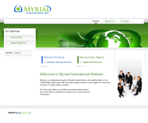 myriadint.com: Welcome to Myriad International Website
Myriad is a conglomerate based in Riyadh, Saudi Arabia,  with satellite offices in the United States and Europe. We have been doing business in the Kingdom for more than 40 years in a wide variety of sectors.