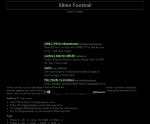 slimefootball.net: Slime Football
Slime Football is a fun and addictive slime game where you play to win the world cup. Play World Cup slime football by yourself against your slime friend, or with another player. Slime football is the most popular slime game anywhere in the world, and you will find yourself addicted to trying to beat the slime guy in no time.