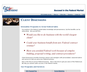 clientdimensions.com: GSA Schedule | GSA Contract | CLIENT DIMENSIONS | GSA Consulting
If you are struggling to develop or expand your consulting or training practice?  We help you become a better practice leader and develop a more profitable practice.  Client Dimensions provides low cost services specifically for small to medium-sized businesses to help them obtain their GSA Schedule.  Client Dimensions has experience with many different schedules and have helped IT, consulting, environmental, engineering and a host of other product and service firms.