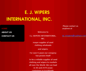 ej-wipers.com: EJ WIPERS INTERNATIONAL INC - Home
   Welcome to E.J. WIPERS INTERNATIONAL, INC.mayor supplier of used clothing wholesale and wipers.For over 6 years our company has proven itself to be a reliable supplier of used clothing and wipers to markets all over the World. We can load in 40 and 20 f