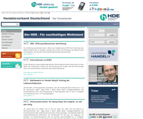 dpgpfandsystem.info: Handelsverband Deutschland (HDE) - Home
Der Handelsverband Deutschland (HDE) (ehemals Hauptverband des Deutschen Einzelhandels) ist als Spitzenorganisation des deutschen Einzelhandels das legitimierte Sprachrohr der Branche gegenüber der Politik auf Bundes- und EU-Ebene, gegenüber anderen Wirtschaftsbereichen, den Medien und der Öffentlichkeit. Dabei kann er auf die breite Unterstützung von Landes- und Regionalverbänden sowie Fachverbänden bauen.