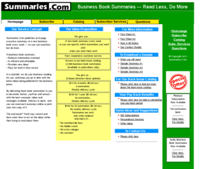 summaries.com: 8-page executive summaries of a new business book every week delivered by e-mail
Summaries.Com e-mails subscribers an 8-page executive summary of a new business book every week. A business book summary reduces information overload, is efficient and affordable, provides new ideas and pays for itself in time saved. In a nutshell, we do your business reading for you and keep you up to date with the latest ideas being published in the business press. By delivering these summaries to you in electronic format, you'll be well armed -- with the best concepts, ideas and strategies available. The end result? You'll stay current and have more time to act on the ideas rather than trying to read about them.