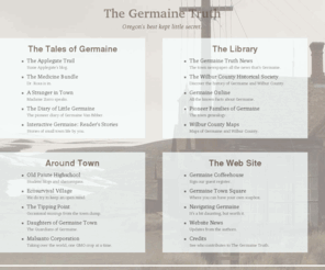 thegermainetruth.net: The Germaine Truth | Oregon's best kept little secret.
The website of The Germaine Truth, a web fiction about a small town in Central Oregon, by authors Duane Poncy and Patricia J. McLean.