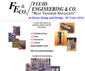 fluidengineering.com: Fluid Engineering - Complete Heat Transfer Specialist - 45 Years of 
Experience
Fluid Engineering & Co representes heat transfer products and head exchangers from Gaumer, API Basco, API Schmidt-Bretten, API Ketema Inc, API Airtech and Super Radiator.  Fluid Engineering can help you with all of your heat exchange needs as we do in house sizing and design. 