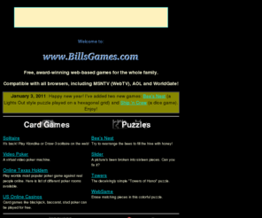billsgames.com: Play games over the Internet: billsgames.com
A collection of free, Java-less games you
can play over the web!  Solitaire, Hangman, BlackJack, Mazes and more!