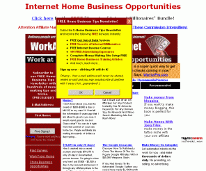 workathomemadeeasy.net: Internet Home Business Opportunities
Internet Home Business Opportunities. The place to start your home based business today! A lot of great work at home resources to help you out, fresh income opportunities, marketing tips & tricks, FREE eBooks, FREE tools, FREE newsletter, link directory, etc.