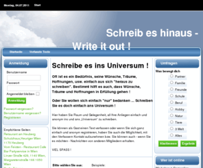 schreibeshinaus.com: Start  - Schreib es raus | Schreib es hinaus - Write it out !
Schreibe es ins Universum ! Oft ist es ein Bedürfnis, seine Wünsche, Träume, Hoffnungen, usw. einfach aus sich heraus zu schreiben.  Bestimmt hilft es auch, dass Wünsche, Träume und Hoffnungen