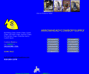 arrowheadnow.com: Bull Riding Chaps, Custom Rodeo Chaps, Rodeo Spurs, Rodeo Queen Chaps, Custom Rodeo Chaps, Custom Spurs, Rodeo Spurs, Rodeo Chaps, Drill Team Chaps, Ridding Club Chaps, Rodeo Queen Dresses, bullriding chaps, Protective Vest, Sponsor Chaps, Custom Queen Chaps, Bronc Chaps, Custom Bull Riding Chaps, Mutton Bustin Chaps, bullriding chaps, CUSTOM QUEEN CHAPS, Rodeo Pickup Chaps, Bull Riding Spurs, Sponsor Bullriding Chaps, Pickup Chaps, Bullriding Gear, Bullriding Chaps, Bullriding Spurs, Stainless Steel Spurs, Youth Bull Riding Chaps, Custom Bull Riding Spurs, Rodeo Equipment, Mutton Bustin Chaps, Mutton Busting *
Custom made, Bull Riding Chaps, Rodeo Queen Chaps, Mississippi Rodeo Queen Chaps,  Drill Team Chaps, Ridding Club Chaps, Rodeo Chaps, Rodeo Queen Dresses, bullriding chaps, Protective Vest, Sponsor Chaps, Custom Queen Chaps, Bullriding Chaps, Pickup Chaps, Queen Chaps, Mutton Bustin Chaps, Bull Riding Spurs, Rodeo Chaps, Mutton Bustin Chaps, Bullriding Equipment, Bullriding Gear, Bull Riding Chaps, Bullriding Spurs, Stainless Steel Spurs, Western Chaps, Rodeo Chaps, Youth Bull Riding Chaps, Custom Bullriding Equipment and Mutton Bustin & Mutton Busting equipment,Bull Riding Spurs, Bull Riding Chaps, Bullriding Protective Vest, Face Mask, Helment 
anything it takes to ride we have. 