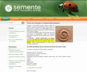 semente-cmb.com: Semente - Centro Macrobiótico de Braga
O Semente - Centro Macrobiótico de Braga é uma instituição para incentivar o desenvolvimento pessoal.
É um espaço onde estão reunidas as condições para que possamos reaprender a ter um estilo de vida mais consciente em termos humanos, sociais e ecológicos.
No Semente - CMB podemos fazer uma refeição equilibrada, receber uma massagem de Terapia Shiatsu, assistir a Palestras de temas variados, fazer Cursos e Workshops de Culinária Macrobiótica, fazer consultas de Orientação Alimentar, usufruir da sala para consulta da nossa biblioteca, bem como para reuniões, lanches, jantares especiais e desfrutar do jardim de bambus como esplanada.
O Semente tem restaurante, salão de chá, loja de mercearia e de vegetais de produção biológica, cosmética e livraria.
As refeições são equilibradas e confeccionadas com ingredientes de origem vegetal de qualidade e na sua maioria de agricultura biológica.