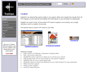 ftpwolf.com: Trellian FtpWolf - FTP Search engines on the NET concurrently for files
FtpWolf is an Internet file search utility. It can search, filter and compile the results from 26 FTP engines on the net, and deliver the Information to your browser for downloads. FtpWolf can search most of the world's FTP search engines concurrently, via a single interface, and in a matter of seconds.
