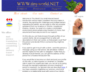 tinyworld.net: Tiny World - your place to meet special people!
Introduction service site with free profiles of single Ukrainian women who would like to meet Canadian men for love, friendship, marriage. Free personal pages with photos and descriptions of qualities that a woman wants to find in a man.