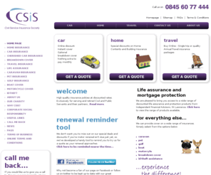 csis.co.uk: CSIS Civil Service Insurance Society
Special deals on car insurance, house insurance and travel insurance for all serving or former Civil and Public Servants, including the NHS, BT, Royal Mail, and Railway workers - plus their partners. High quality Motor and Home insurance policies at discounted rates, plus travel insurance, breakdown cover, pet insurance, etc. No Admin Fees, No Hidden Charges. Try us to see if we are cheaper for you.