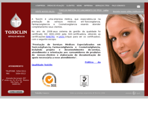 efeitoadverso.com: Toxiclin Servios Medicos
A Toxiclin  uma empresa mdica especializada no atendimento a reaes adversas por medicamentos, cosmticos, produtos de limpeza, agrotxicos e produtos quimicos. Certificada ISO 9001:2000, mantm a melhor equipe de profissionais para etses atendimentos.