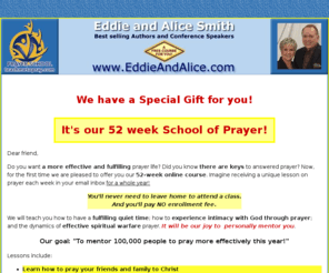 teachmetopray.com: How To Pray and Learn To Pray
A free school of prayer by best selling authors Eddie and Alice Smith. Enter your first name and e-mail and receive weekly lessons for one year!