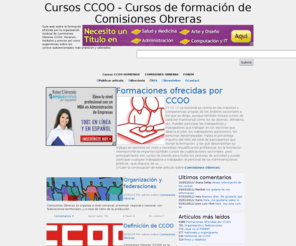 cursosccoo.com: Cursos CCOO - Cursos de formación de Comisiones Obreras
Guía web sobre la formación ofrecida por la organización sindical de Comisiones Obreras CCOO. Horarios, módulos y precios así como sugerencias sobre los cursos subvencionados más prácticos y valorados. Cursos CCOO - Cursos de formación de Comisiones Obreras