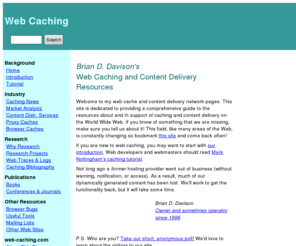 web-caching.com: web-caching.com: Web Caching and Content Delivery Resources
Brian D. Davison's Web Caching and Content Distribution Resources
 provides news, tools, publications and discussion areas 
 for proxy caches, browser caches, and related caching
 and content delivery network technologies.