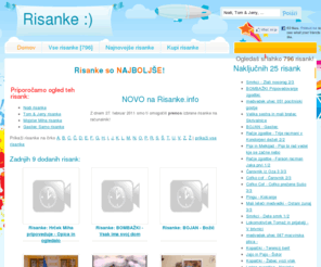 risanke.info: Poglej si risanko! - Risanke.info
Risanka: Domov - Risanke so NAJBOLJŠE!
    
        
            
            Priporočamo ogled teh risank:
            
                Nodi risanke
                Tom & Jerry risanke
                Mojster Miha risanke
                Gasilec Samo risanke
            
            
            
             NOVO na Risanke.info
            Z dnem 27. februar 2011 smo ti omogočili prenos izbrane risanke na računalnik!
            
        
    
 Oglejte si vse risanke na enem mestu - Risanke.info. Imamo preko 700 risank, kot so Tom & Jerry, Nodi, Mojster Miha, Ostržek, Mali leteči medvedki, Lokomotivček Tomaž, Gasilec Samo, Popaj, Čebelica Maja, Smrkci, Račje zgodbe, Palček David, in še in še,...