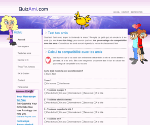 quizami.com: Test d'amitié - Quel est ton pourcentage de compatibilité avec tes amis
Quel est ton pourcentage de compatibilité avec tes amis? Rempli ce petit quiz et envoie le à tes amis pour connaître l'ami avec lequel tu t'endends le mieux