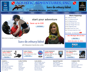 dive-aai.com: Scuba Diving | Scuba Certification: Aquatic Adventures of Metro Milwaukee, Wisconsin
Founded in January 2000, Aquatic Adventures, Inc. is a PADI 5 Star National Geographic Dive Center located in Brookfield, Wisconsin, a western suburb of Milwaukee. We are committed to transforming and enriching people's lives through scuba diving. We provide our customers with safe and sensible products that make diving easier and more enjoyable through our retail store and Aquatic Adventures Online. We combine our product sales with industry-leading service by the best trained and most knowledgeable service technicians. Our training classes emphasize safety above all else. Every class is taught by experienced PADI and DAN instructors committed to diving in our local environment and around the world. In keeping with this commitment, Aquatic Adventures offers local, national, and international dive experiences, including Lake Michigan charters and Caribbean dive excursions, where our students and customers can explore and learn more about the aquatic world.