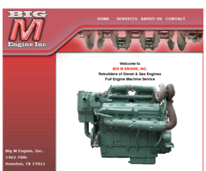 bigmengine.com: Big M Engine, Inc. Houston,  Texas - Rebuilders of Diesel & Gas Engines Full Engine Machine Service
BIG M ENGINE, INC.

Rebuilders of Diesel & Gas Engines
Full Engine Machine Service in Houston, Texas

Big M Engine, Inc.
1402 70th
Houston, TX 77011

Phone 713-923-2424
Fax 713-923-1026