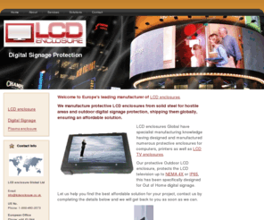 lcdenclosure.co.uk: LCD enclosures | LCD enclosures protection for outdoor digital 
	signage.
Global manufacturers of LCD enclosure and outdoor TV enclosures, providing NEMA 4x and IP65 protection for hostile areas and digital signage solutions, our enclosures come with a 10 year warranty giving you piece of mind. If  you want a waterproof LCD tv contact us.