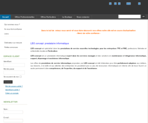 lbsconcept.com: LBS concept - conseil - vente - maintenance informatique
LBS concept  - Maintenance et vente de matériel informatique à domicile
Nous vous accueillons sur rendez vous
ZA de la Bassette 01800 MEXIMIEUX
du lundi au vendredi de 9h30 à 12h00 et de 13h00 à 18h30
Pour nous contacter : 06 18 65 52 13 ou dans notre rubrique 