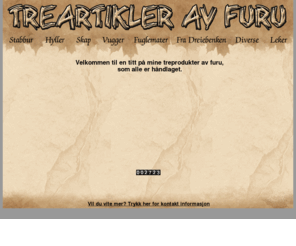 treartikler.net: Treartikler.net
Trenger du kanskje noen håndlagede ting som f.eks. hundehus, stabbur, fuglemater, vogger, skap, navneskilt, hyller, gaveartikler, el.lign. så ta gjerne kontakt med meg på tlf 928 45694 for et pristilbud.