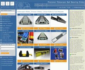 gsfslides.com: Telescopic slides, drawer slides, linear motion components, slide and tilt or tip-down components and tool mounting products for a wide variety of  fire, defence, and other Vehicle applications - GSF Slides Ltd
Our very extensive product range includes small light duty telescopic slides through to ultra high precision and heavy duty sliders rated to carry loads of 1,250Kg and beyond, combined with our specialist expertise enables you to be sure that you are getting the right telescoping, linear motion, and slide out drawer and tool mount components for your application. Application SelectorSelect the application you are designing for, review our design guidance and choose a slide from our recommended shortlist. Slide SelectorWant to source telescopic drawer slides, linear rails to match your engineering project specifications, e.g. dimensions, extension length, load capacity etc? Preview a listing of all our products with technical details, downloads and the ability to search and shortlist products according to your design criteria. About UsGSF is a leading specialist supplier of telescopic ball bearing slides and other types of equipment slide and drawer runners in the UK and Europe, the USA and other territories. Our product range includes telescopic slides, drawer slides, linear rails, slide and tilt drawer storage components and high specification tool & equipment mounting brackets and clamps (eg to secure tools on vehicles), engineered and built to exacting standards, available from stock and with no minimum order quantities.  Contacting UsDon"t forget that you can  contact us at any time to make general or product specific enquiries using our simple enquiry form.Alternatively, call us on +44 (0)1691 770303 between 9am and 5pm GMT, Monday-Friday to discuss your requirements with our highly experienced  engineers and technical consultants. You may call outside of these hours and leave a messsage. We will respond by return.