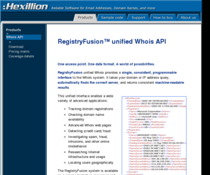 registryfusion.com: RegistryFusion unified Whois API - One interface for many servers. Extract
			data with automatic parsing. Available as a hosted XML web service, .NET class library, and an installable proxy server.
RegistryFusion solutions offer a single, consistent interface to the Whois system. They take your domain or IP address query, automatically find the correct server, and return consistent machine-readable results.