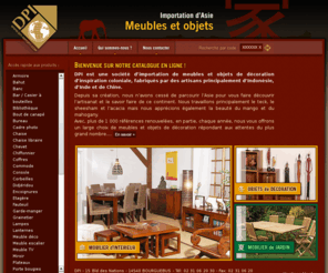 dpi-import.com: DPI IMPORT :: Importateur de meubles en teck, meubles indonésien, meubles asie, meubles coloniaux, meuble colonial, meubles en bois exotique, meubles en mahogany, meubles en sheesham, meubles en acacia, meubles en mango, asie, indonesie...
DPI est une société dimportation de meubles et objets de décoration (teck, bois exotique, mahogany, sheesham, acacia, mango) dinspiration coloniale, fabriqués par des artisans principalement dIndonésie, dInde et de Chine.