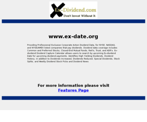 ex-date.org: ex-date.org
Ex-dividend.com provider of dividend data on NYSE, NASDAQ, and AMEX listed companies that pay dividends.  Ex-dividend.com provides dividend data coverage on Common and Preferred Stock, Closed-End Mutual Funds, Reit's, Trust, and ADR's.  Ex-dividend.com Dividend Calendar allows users to search dividend data by ex-date for upcoming dividend payments.   Buy prior to the ex-date to capture the upcoming dividend.