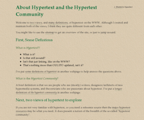 hyperworlds.net: About Hypertext and the Hypertext Community
Two lists of websites about hypertext with supporting notes.
      The resource list is mainly for people who are only slightly familiar
      with hypertext.  The list of notable hypertext websites is a more
      personal attempt to promote under-appreciate websites.  Supporting
      notes include definitions of hypertext and the hypertext community.