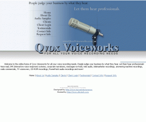 qvoxvoiceworks.com: Qvox Voiceworks Voice Recording Voiceover Narration IVR Television Radio Commercials
Qvox Voiceworks for all your voice recording needs including audio, narration, voice mail, interactive voice response systems, IVR, corporate narrations, messages-on-hold, web audio, telemarketer recordings, answering machine recordings, radio commercials, CD-ROM recordings, PowerPoint.