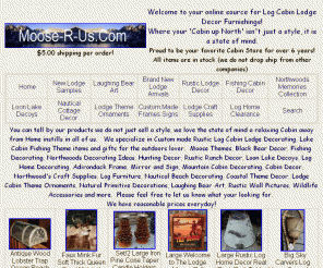 moose-r-us.com: Moose-R-Us.Com Rustic Cabin decor, lodge decor, moose decor, fishing 
decor, hunting decorations, ranch decor
Shop for Cabin Lodge Decor, Rustic interior design, Primitive interior decorators, Rustic Lighting, Lodge Furniture and Log Cabin Decor Bathroom and Kitchen Accessories.  Your online source for Rustic Mountain Decor and Wildlife Decorating ideas.