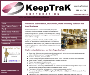keeptracksoftware.com: KeepTraK Preventive Equipment Maintenance Business Software, Work Request Project Software, CMMS Software, Planning and Scheduling Software for Facilities Equipment Maintenance with Parts Inventory Software, Work Order Scheduling, Inventory Control, Purchasing.
Preventive maintenance management business software products to manage workflow schedules, inventory, suppliers, parts ordering, manufacturing procedures, purchasing, assist in ISO9001 preventive maintenance and compliance standards.