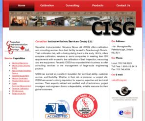 cisg.net: CISG Canadian Instrument Services Group: Peterborough Ontario
Canadian Instrumentation Services Group Ltd. (CISG Ltd.) maintains a fully equipped, certified calibration laboratory strategically located in south central Ontario. This calibration laboratory offers complete calibration services to assist companies in meeting the requirements of ISO 9000 section 4