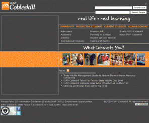 cobleskill.edu: SUNY Cobleskill
The State University of New York College of Agriculture and Technology at Cobleskill is a fully-accredited residential polytechnic college providing integrated education to over 2,500 students. The baccalaureate college's three schools, Agriculture and Natural Resources, Liberal Arts and Sciences, and Business, offer over 20 bachelor's degrees and provide the opportunity for discovery beyond the classroom. SUNY Cobleskill is one of few institutions in the US where an undergraduate student may also choose to earn an associate's degree. 