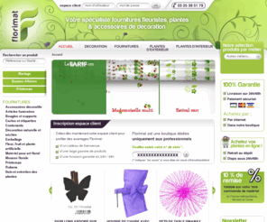 florimat.com: Fournitures fleuriste, grossiste matériel art floral, accessoires décoration, plantes vertes fleuries
Florimat, boutique en ligne de fournitures pour fleuristes et grossiste en matériel d’art floral et accessoires de décoration de vitrines, plantes vertes, fleuries intérieur, extérieur, accueille les professionnels dans ses magasins cash show-rooms de Ludres, Meung sur Loire et Plessis-Gatebled.