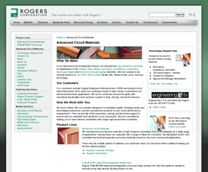 rogers-acm.com: Advanced Circuit Materials
Rogers Advanced Circuit Materials division manufactures high frequency laminates and thin dialectric circuit materials for use in the wireless base station, defense, aerospace, automotive, high-speed digital and advanced chip packaging industries. Our customers include OEM and printed circuit board fabricators for advanced electronic applications. We work closely with our customers’ product designers around the globe and manufacture products to their exact performance requirements in our ISO-9001:2000 certified facility. We make thin dialectric LONGLITE™ adhesiveless laminates and R/flex® Flexible Circuit Materials to meet a variety of demanding applications. In addition, we make an extensive selection high frequency laminates for a wide range of technologically demanding applications.