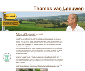 thomasvanleeuwen.nl: Welkom bij Thomas van Leeuwen, Praktijk voor Klassieke Homeopatie
Welkom bij Thomas van Leeuwen, Praktijk voor Klassieke Homeopathie. Thomas heeft zowel een praktijk voor Klassieke Homeopathie aan huis in Montfoort als een praktijk in De Meern. Hij is klassiek homeopaat en richt zich als zodanig niet alleen op de symptomen van de klacht maar vooral op de oorzaak van de klacht.